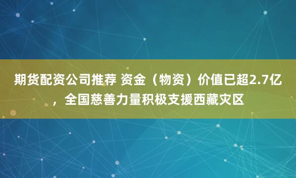 期货配资公司推荐 资金（物资）价值已超2.7亿，全国慈善力量积极支援西藏灾区