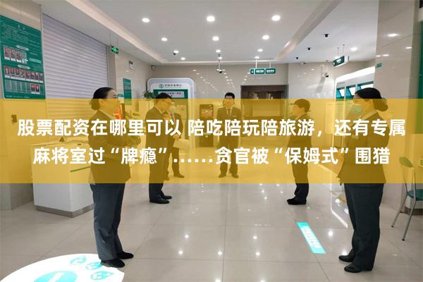 股票配资在哪里可以 陪吃陪玩陪旅游，还有专属麻将室过“牌瘾”……贪官被“保姆式”围猎