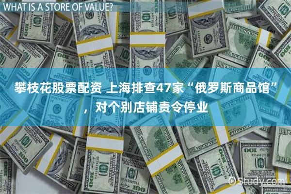 攀枝花股票配资 上海排查47家“俄罗斯商品馆”，对个别店铺责令停业