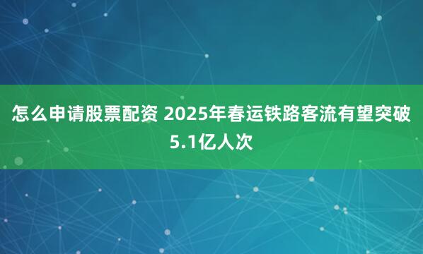 怎么申请股票配资 2025年春运铁路客流有望突破5.1亿人次