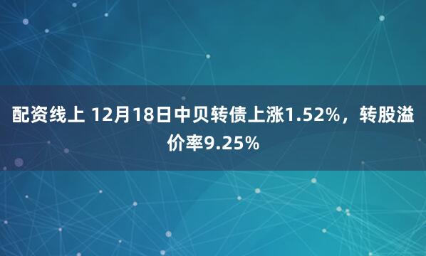 配资线上 12月18日中贝转债上涨1.52%，转股溢价率9.25%