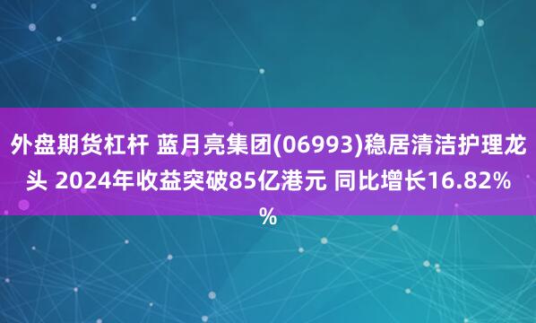 外盘期货杠杆 蓝月亮集团(06993)稳居清洁护理龙头 2024年收益突破85亿港元 同比增长16.82%