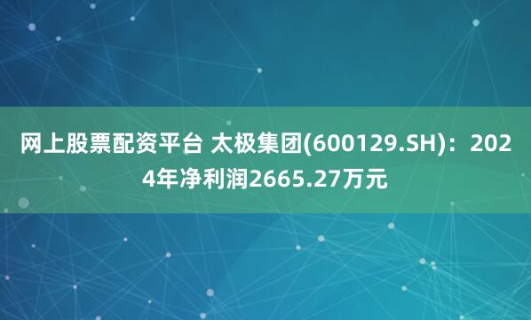 网上股票配资平台 太极集团(600129.SH)：2024年净利润2665.27万元