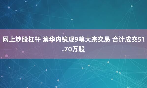 网上炒股杠杆 澳华内镜现9笔大宗交易 合计成交51.70万股