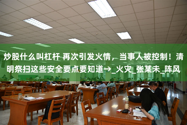 炒股什么叫杠杆 再次引发火情，当事人被控制！清明祭扫这些安全要点要知道→_火灾_张某未_阵风