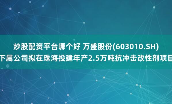 炒股配资平台哪个好 万盛股份(603010.SH)下属公司拟在珠海投建年产2.5万吨抗冲击改性剂项目