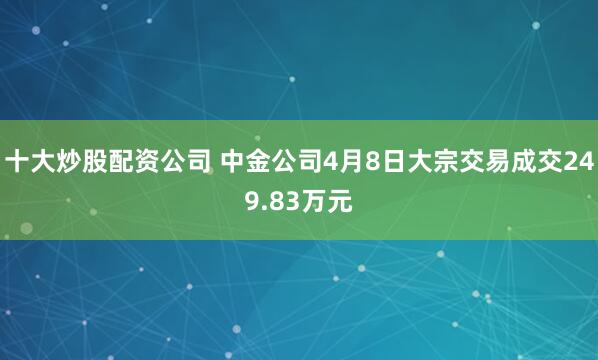 十大炒股配资公司 中金公司4月8日大宗交易成交249.83万元