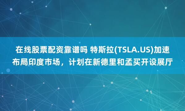 在线股票配资靠谱吗 特斯拉(TSLA.US)加速布局印度市场，计划在新德里和孟买开设展厅
