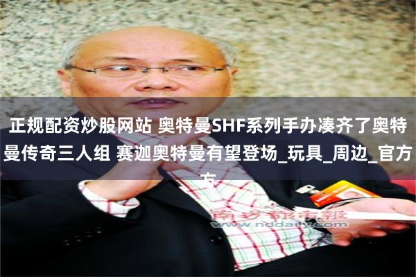 正规配资炒股网站 奥特曼SHF系列手办凑齐了奥特曼传奇三人组 赛迦奥特曼有望登场_玩具_周边_官方
