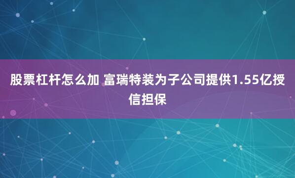 股票杠杆怎么加 富瑞特装为子公司提供1.55亿授信担保