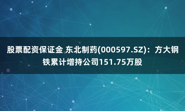 股票配资保证金 东北制药(000597.SZ)：方大钢铁累计增持公司151.75万股