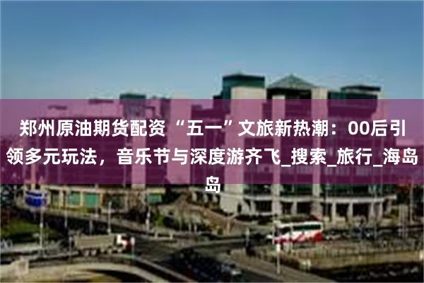 郑州原油期货配资 “五一”文旅新热潮：00后引领多元玩法，音乐节与深度游齐飞_搜索_旅行_海岛