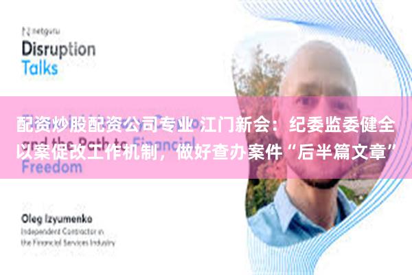 配资炒股配资公司专业 江门新会：纪委监委健全以案促改工作机制，做好查办案件“后半篇文章”