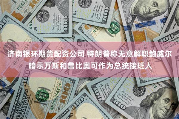 济南银环期货配资公司 特朗普称无意解职鲍威尔 暗示万斯和鲁比奥可作为总统接班人