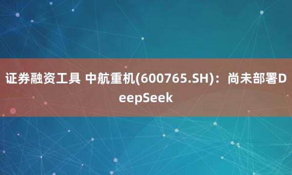 证券融资工具 中航重机(600765.SH)：尚未部署DeepSeek