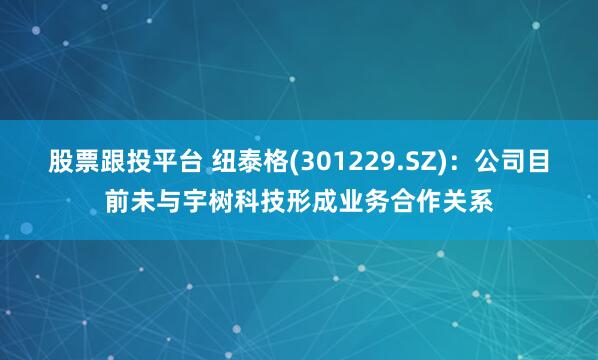 股票跟投平台 纽泰格(301229.SZ)：公司目前未与宇树科技形成业务合作关系