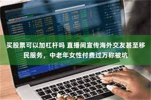 买股票可以加杠杆吗 直播间宣传海外交友甚至移民服务，中老年女性付费过万称被坑