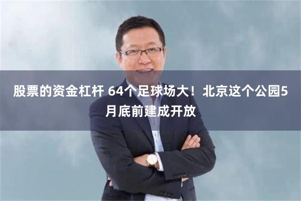 股票的资金杠杆 64个足球场大！北京这个公园5月底前建成开放