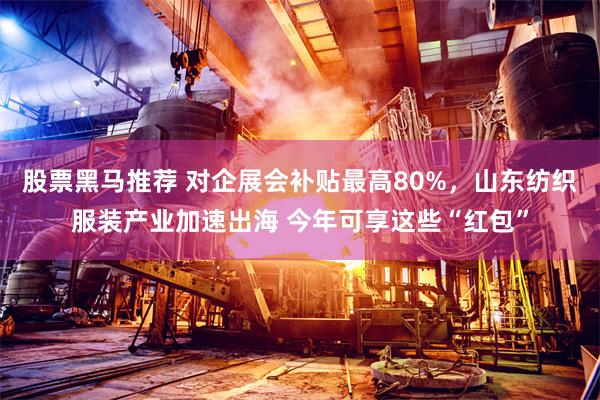 股票黑马推荐 对企展会补贴最高80%，山东纺织服装产业加速出海 今年可享这些“红包”