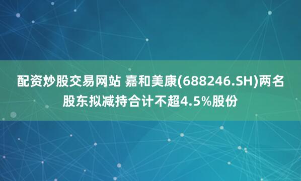 配资炒股交易网站 嘉和美康(688246.SH)两名股东拟减持合计不超4.5%股份
