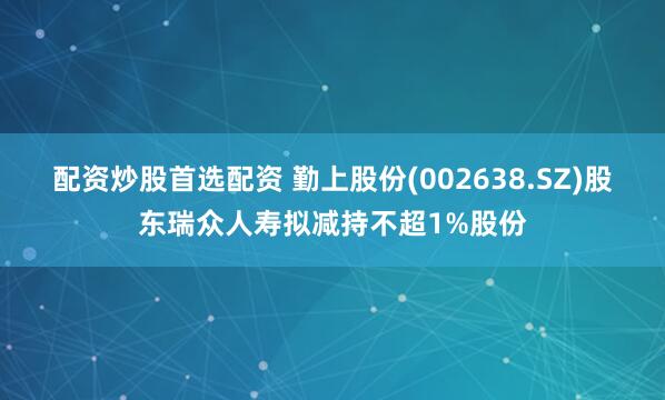 配资炒股首选配资 勤上股份(002638.SZ)股东瑞众人寿拟减持不超1%股份
