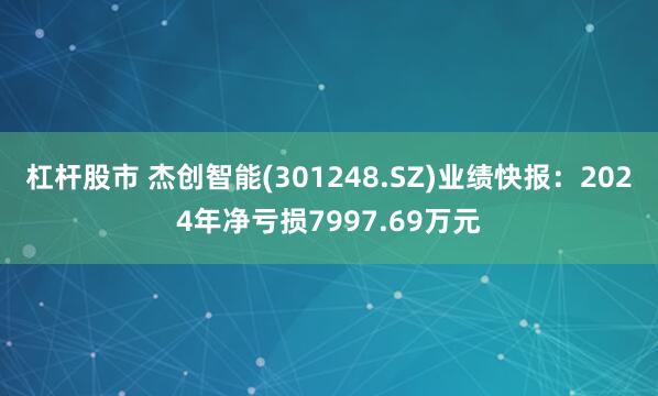 杠杆股市 杰创智能(301248.SZ)业绩快报：2024年净亏损7997.69万元