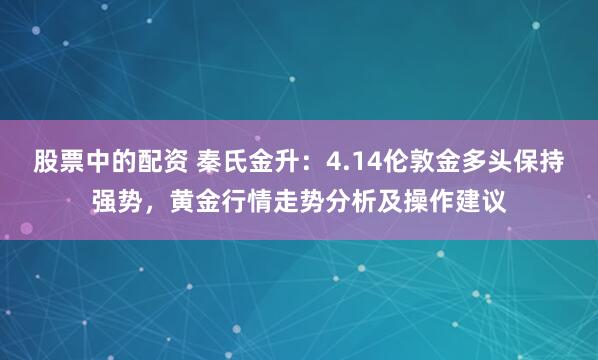 股票中的配资 秦氏金升：4.14伦敦金多头保持强势，黄金行情走势分析及操作建议