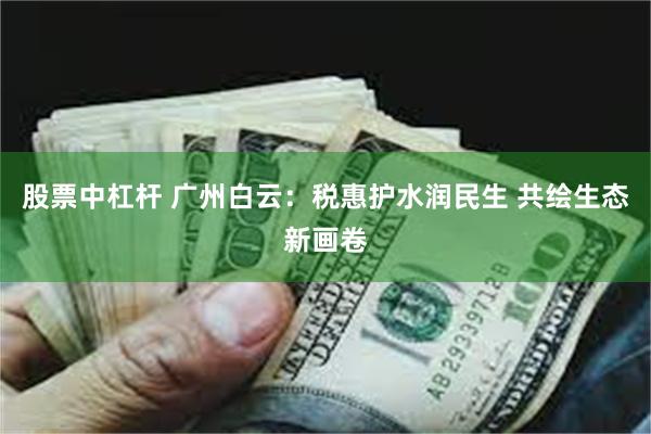 股票中杠杆 广州白云：税惠护水润民生 共绘生态新画卷