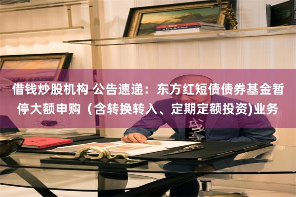 借钱炒股机构 公告速递：东方红短债债券基金暂停大额申购（含转换转入、定期定额投资)业务