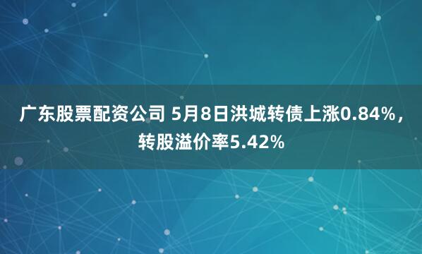 广东股票配资公司 5月8日洪城转债上涨0.84%，转股溢价率5.42%