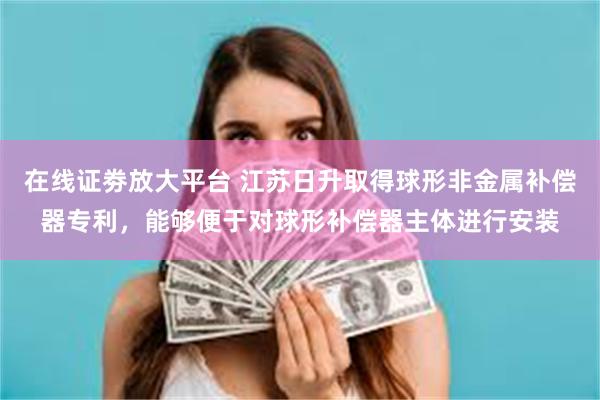 在线证劵放大平台 江苏日升取得球形非金属补偿器专利，能够便于对球形补偿器主体进行安装