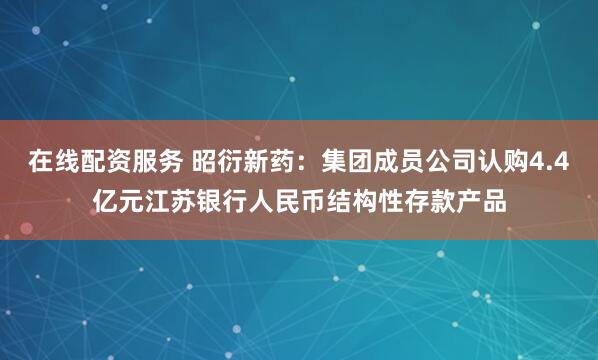 在线配资服务 昭衍新药：集团成员公司认购4.4亿元江苏银行人民币结构性存款产品