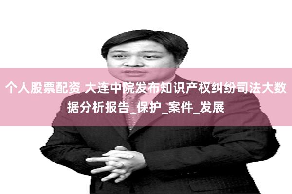 个人股票配资 大连中院发布知识产权纠纷司法大数据分析报告_保护_案件_发展