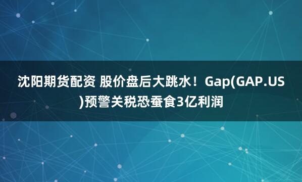 沈阳期货配资 股价盘后大跳水！Gap(GAP.US)预警关税恐蚕食3亿利润
