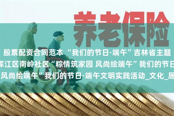 股票配资合同范本 “我们的节日·端午”吉林省主题文明实践活动 | 白山市浑江区南岭社区“粽情筑家园 风尚绘端午”我们的节日·端午文明实践活动_文化_居民