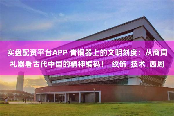 实盘配资平台APP 青铜器上的文明刻度：从商周礼器看古代中国的精神编码！_纹饰_技术_西周
