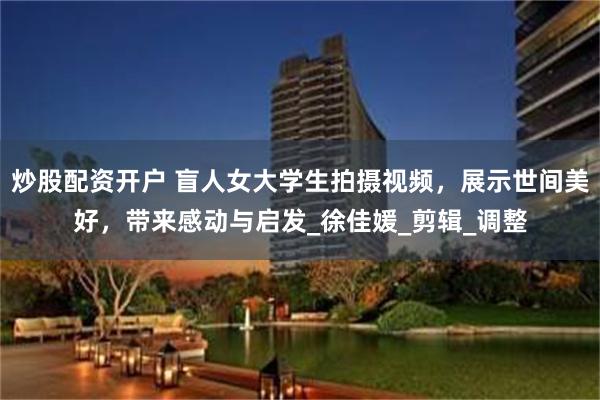炒股配资开户 盲人女大学生拍摄视频，展示世间美好，带来感动与启发_徐佳媛_剪辑_调整
