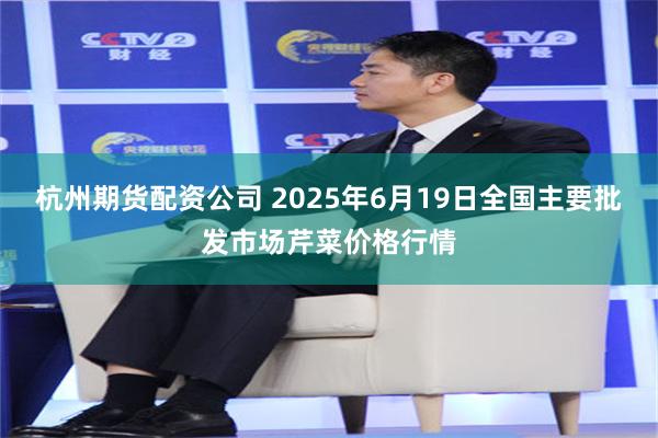 杭州期货配资公司 2025年6月19日全国主要批发市场芹菜价格行情