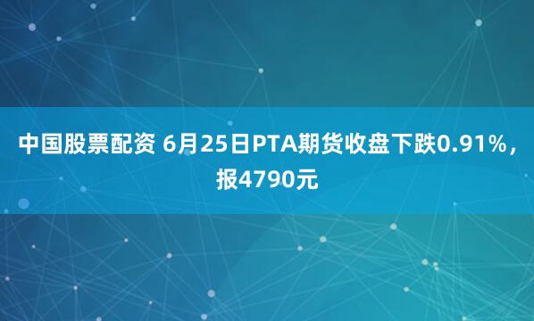 中国股票配资 6月25日PTA期货收盘下跌0.91%，报4790元
