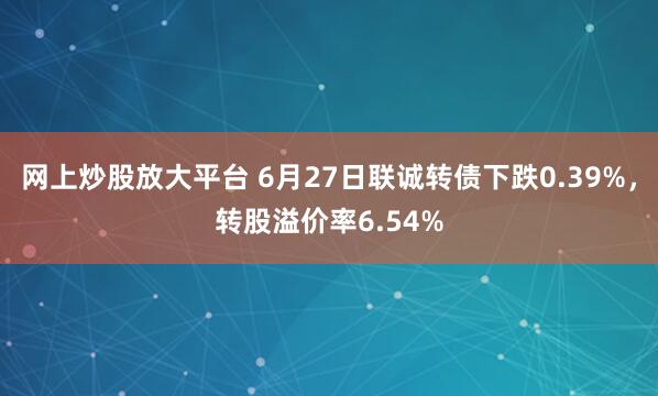 网上炒股放大平台 6月27日联诚转债下跌0.39%，转股溢价率6.54%