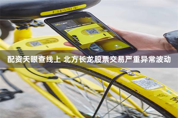 配资天眼查线上 北方长龙股票交易严重异常波动