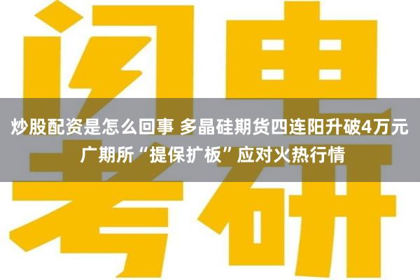 炒股配资是怎么回事 多晶硅期货四连阳升破4万元 广期所“提保扩板”应对火热行情