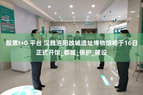 股票t+0 平台 汉魏洛阳故城遗址博物馆将于16日正式开馆_都城_保护_建设