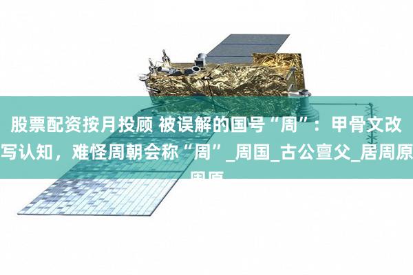 股票配资按月投顾 被误解的国号“周”：甲骨文改写认知，难怪周朝会称“周”_周国_古公亶父_居周原