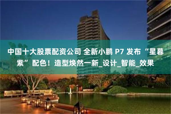 中国十大股票配资公司 全新小鹏 P7 发布 “星暮紫” 配色！造型焕然一新_设计_智能_效果