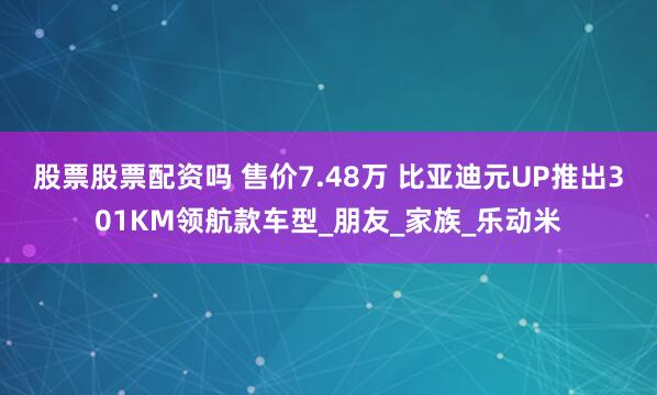 股票股票配资吗 售价7.48万 比亚迪元UP推出301KM领航款车型_朋友_家族_乐动米