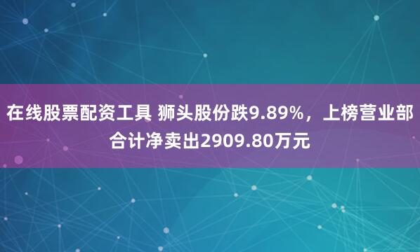 在线股票配资工具 狮头股份跌9.89%，上榜营业部合计净卖出2909.80万元