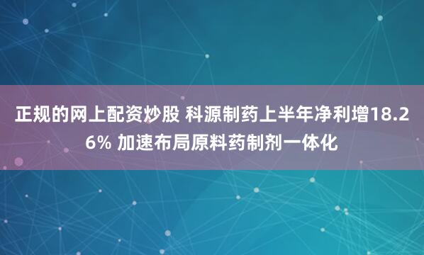正规的网上配资炒股 科源制药上半年净利增18.26% 加速布局原料药制剂一体化