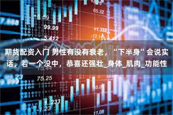 期货配资入门 男性有没有衰老，“下半身”会说实话，若一个没中，恭喜还强壮_身体_肌肉_功能性