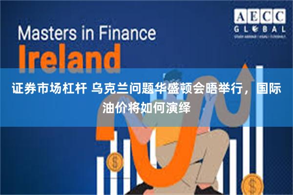 证券市场杠杆 乌克兰问题华盛顿会晤举行，国际油价将如何演绎